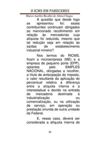 O ICMS EM PARECERES
Marco Aurélio Bicalho de Abreu Chagas
45
A questão que desde logo
se apresentou foi: esses
contribuintes continuam obrigados
ao mencionado recolhimento em
relação às mercadorias cuja
alíquota foi reduzida, mesmo que
tal redução seja em relação às
saídas de estabelecimento
industrial mineiro?
Nos termos do RICMS,
ficam a microempresa (ME) e a
empresa de pequeno porte (EPP),
optantes pelo SIMPLES
NACIONAL, obrigadas a recolher,
a título de antecipação do imposto,
o valor resultante da aplicação do
percentual relativo à diferença
entre a alíquota interna e a
interestadual e devido na entrada
de mercadoria destinada à
industrialização ou
comercialização, ou na utilização
de serviço, em operação ou
prestação oriunda de outra unidade
da Federal.
E, nesse caso, deverá ser
considerada a alíquota interna de
 