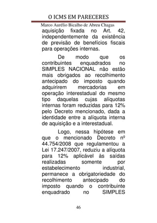 O ICMS EM PARECERES
Marco Aurélio Bicalho de Abreu Chagas
46
aquisição fixada no Art. 42,
independentemente da existência
de previsão de benefícios fiscais
para operações internas.
De modo que os
contribuintes enquadrados no
SIMPLES NACIONAL não estão
mais obrigados ao recolhimento
antecipado do imposto quando
adquirirem mercadorias em
operação interestadual do mesmo
tipo daquelas cujas alíquotas
internas foram reduzidas para 12%
pelo Decreto mencionado, dada a
identidade entre a alíquota interna
de aquisição e a interestadual.
Logo, nessa hipótese em
que o mencionado Decreto nº
44.754/2008 que regulamentou a
Lei 17.247/2007, reduziu a alíquota
para 12% aplicável às saídas
realizadas somente por
estabelecimento industrial,
permanece a obrigatoriedade do
recolhimento antecipado do
imposto quando o contribuinte
enquadrado no SIMPLES
 