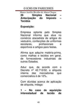 O ICMS EM PARECERES
Marco Aurélio Bicalho de Abreu Chagas
48
26 Simples Nacional –
Antecipação do Imposto –
Tecidos
Exposição:
Empresa optante pelo Simples
Nacional informa que atua no
comércio atacadista de artigos do
vestuário, confecções de uniformes
escolares, profissionais e
esportivos e artigos para festas.
Afirma que adquire matéria-prima,
como malhas e tecidos em geral,
de fornecedores industriais de
outros Estados.
Aduz que, de acordo com o
Decreto nº 42.712/02, a alíquota
interna das mercadorias que
comercializa é de 12%.
Com dúvidas acerca de aplicação
de alíquota, indaga:
1 – No caso de aquisição
interestadual de tecido de
 