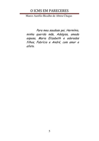O ICMS EM PARECERES
Marco Aurélio Bicalho de Abreu Chagas
5
Para meu saudoso pai, Hermínio,
minha querida mãe, Adalgisa, amada
esposa, Maria Elizabeth e adorados
filhos, Fabrício e André, com amor e
afeto.
 