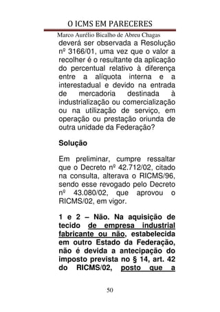O ICMS EM PARECERES
Marco Aurélio Bicalho de Abreu Chagas
50
deverá ser observada a Resolução
nº 3166/01, uma vez que o valor a
recolher é o resultante da aplicação
do percentual relativo à diferença
entre a alíquota interna e a
interestadual e devido na entrada
de mercadoria destinada à
industrialização ou comercialização
ou na utilização de serviço, em
operação ou prestação oriunda de
outra unidade da Federação?
Solução
Em preliminar, cumpre ressaltar
que o Decreto nº 42.712/02, citado
na consulta, alterava o RICMS/96,
sendo esse revogado pelo Decreto
nº 43.080/02, que aprovou o
RICMS/02, em vigor.
1 e 2 – Não. Na aquisição de
tecido de empresa industrial
fabricante ou não, estabelecida
em outro Estado da Federação,
não é devida a antecipação do
imposto prevista no § 14, art. 42
do RICMS/02, posto que a
 