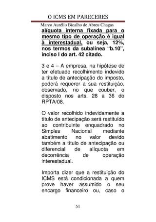 O ICMS EM PARECERES
Marco Aurélio Bicalho de Abreu Chagas
51
alíquota interna fixada para o
mesmo tipo de operação é igual
à interestadual, ou seja, 12%,
nos termos da subalínea “b.10”,
inciso I do art. 42 citado.
3 e 4 – A empresa, na hipótese de
ter efetuado recolhimento indevido
a título de antecipação do imposto,
poderá requerer a sua restituição,
observado, no que couber, o
disposto nos arts. 28 a 36 do
RPTA/08.
O valor recolhido indevidamente a
título de antecipação será restituído
ao contribuinte enquadrado no
Simples Nacional mediante
abatimento no valor devido
também a título de antecipação ou
diferencial de alíquota em
decorrência de operação
interestadual.
Importa dizer que a restituição do
ICMS está condicionada a quem
prove haver assumido o seu
encargo financeiro ou, caso o
 