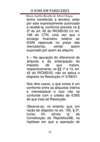 O ICMS EM PARECERES
Marco Aurélio Bicalho de Abreu Chagas
52
tenha transferido a terceiro, estar
por este expressamente autorizado
a recebê-la, conforme previsto no §
3º do art. 92 do RICMS/02 c/c art.
166 do CTN, uma vez que o
encargo financeiro relativo ao
ICMS repercute no preço das
mercadorias, sendo assim
suportado por quem as adquire.
5 – Na apuração do diferencial de
alíquota e da antecipação do
imposto de que tratam,
respectivamente, os §§ 1º e 14, art.
42 do RICMS/02, não se aplica o
disposto na Resolução nº 3166/01.
Nos dois casos, o que existe é um
confronto entre as alíquotas interna
e interestadual e isso não se
confunde com o crédito de ICMS
de que trata tal Resolução.
Observe-se, no entanto, que, em
razão do disposto no art. 155, § 2º,
inciso XII, alínea “g” da
Constituição da República/88, na
hipótese em que a operação de
 