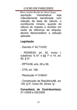 O ICMS EM PARECERES
Marco Aurélio Bicalho de Abreu Chagas
53
aquisição interestadual seja
indevidamente beneficiada com
redução da base de cálculo, o
contribuinte mineiro, quando do
cálculo do imposto a recolher em
razão da diferença de alíquota,
deverá desconsiderar a redução
aplicada.
Legislação
- Decreto nº 42.712/02;
- RICMS/02: art. 42, inciso I,
subalínea “b.10” e §§ 1º e 14, art.
92, § 3º;
- RPTA/08, arts. 28 a 36;
- CTN, art. 166;
- Resolução nº 3166/01
- Constituição da República/88, art.
155, § 2º, inciso XII, alínea “g”.
Consulta(s) de Contribuinte(s):
211/2009 e 222/2009
 