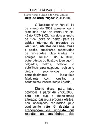 O ICMS EM PARECERES
Marco Aurélio Bicalho de Abreu Chagas
54
Data de Atualização: 26/09/2009
O Decreto nº 44.754 de 14
de março de 2008 acrescentou a
subalínea “b.55” ao inciso I do art.
42 do RICMS/02, fixando a alíquota
de 12% (doze por cento) para as
saídas internas de produtos do
vestuário, artefatos de cama, mesa
e banho, coberturas constituídas
de encerados classificadas na
posição 6306.19 da NBM/SH,
subprodutos de fiação e tecelagem,
calçados, saltos, solados e
palmilhas para calçados, bolsas e
cintos promovidos por
estabelecimento industriais
fabricante com destino a
contribuinte inscrito neste Estado.
Diante disso, para fatos
ocorridos a partir de 27/03/2008,
data em que a mencionada
alteração passou a produzir efeitos,
nas operações realizadas pelo
contribuinte não é devida a
antecipação do imposto em
relação às aquisições das
 