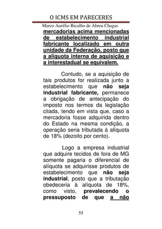 O ICMS EM PARECERES
Marco Aurélio Bicalho de Abreu Chagas
55
mercadorias acima mencionadas
de estabelecimento industrial
fabricante localizado em outra
unidade da Federação, posto que
a alíquota interna de aquisição e
a interestadual se equivalem.
Contudo, se a aquisição de
tais produtos for realizada junto a
estabelecimento que não seja
industrial fabricante, permanece
a obrigação de antecipação do
imposto nos termos da legislação
citada, tendo em vista que, caso a
mercadoria fosse adquirida dentro
do Estado na mesma condição, a
operação seria tributada à alíquota
de 18% (dezoito por cento).
Logo a empresa industrial
que adquire tecidos de fora de MG
somente pagaria o diferencial de
alíquota se adquirisse produtos de
estabelecimento que não seja
industrial, posto que a tributação
obedeceria à alíquota de 18%,
como visto, prevalecendo o
pressuposto de que a não
 