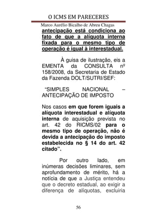 O ICMS EM PARECERES
Marco Aurélio Bicalho de Abreu Chagas
56
antecipação está condiciona ao
fato de que a alíquota interna
fixada para o mesmo tipo de
operação é igual à interestadual.
À guisa de ilustração, eis a
EMENTA da CONSULTA nº
158/2008, da Secretaria de Estado
da Fazenda DOLT/SUTRI/SEF:
“SIMPLES NACIONAL –
ANTECIPAÇÃO DE IMPOSTO
Nos casos em que forem iguais a
alíquota interestadual e alíquota
interna de aquisição prevista no
art. 42 do RICMS/02 para o
mesmo tipo de operação, não é
devida a antecipação do imposto
estabelecida no § 14 do art. 42
citado”.
Por outro lado, em
inúmeras decisões liminares, sem
aprofundamento de mérito, há a
notícia de que a Justiça entendeu
que o decreto estadual, ao exigir a
diferença de alíquotas, excluiria
 