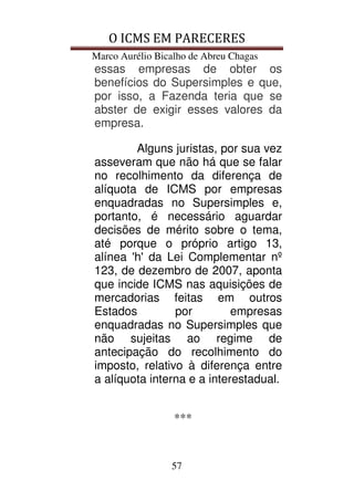 O ICMS EM PARECERES
Marco Aurélio Bicalho de Abreu Chagas
57
essas empresas de obter os
benefícios do Supersimples e que,
por isso, a Fazenda teria que se
abster de exigir esses valores da
empresa.
Alguns juristas, por sua vez
asseveram que não há que se falar
no recolhimento da diferença de
alíquota de ICMS por empresas
enquadradas no Supersimples e,
portanto, é necessário aguardar
decisões de mérito sobre o tema,
até porque o próprio artigo 13,
alínea 'h' da Lei Complementar nº
123, de dezembro de 2007, aponta
que incide ICMS nas aquisições de
mercadorias feitas em outros
Estados por empresas
enquadradas no Supersimples que
não sujeitas ao regime de
antecipação do recolhimento do
imposto, relativo à diferença entre
a alíquota interna e a interestadual.
***
 
