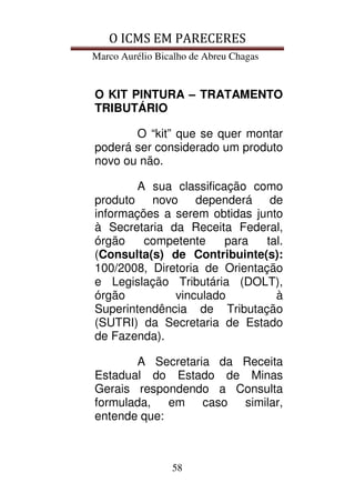 O ICMS EM PARECERES
Marco Aurélio Bicalho de Abreu Chagas
58
O KIT PINTURA – TRATAMENTO
TRIBUTÁRIO
O “kit” que se quer montar
poderá ser considerado um produto
novo ou não.
A sua classificação como
produto novo dependerá de
informações a serem obtidas junto
à Secretaria da Receita Federal,
órgão competente para tal.
(Consulta(s) de Contribuinte(s):
100/2008, Diretoria de Orientação
e Legislação Tributária (DOLT),
órgão vinculado à
Superintendência de Tributação
(SUTRI) da Secretaria de Estado
de Fazenda).
A Secretaria da Receita
Estadual do Estado de Minas
Gerais respondendo a Consulta
formulada, em caso similar,
entende que:
 