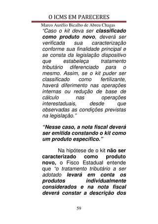 O ICMS EM PARECERES
Marco Aurélio Bicalho de Abreu Chagas
59
“Caso o kit deva ser classificado
como produto novo, deverá ser
verificada sua caracterização
conforme sua finalidade principal e
se consta da legislação dispositivo
que estabeleça tratamento
tributário diferenciado para o
mesmo. Assim, se o kit puder ser
classificado como fertilizante,
haverá diferimento nas operações
internas ou redução de base de
cálculo nas operações
interestaduais, desde que
observadas as condições previstas
na legislação.”
“Nesse caso, a nota fiscal deverá
ser emitida constando o kit como
um produto específico.”
Na hipótese de o kit não ser
caracterizado como produto
novo, o Fisco Estadual entende
que “o tratamento tributário a ser
adotado levará em conta os
produtos individualmente
considerados e na nota fiscal
deverá constar a descrição dos
 