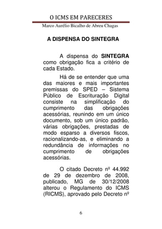 O ICMS EM PARECERES
Marco Aurélio Bicalho de Abreu Chagas
6
A DISPENSA DO SINTEGRA
A dispensa do SINTEGRA
como obrigação fica a critério de
cada Estado.
Há de se entender que uma
das maiores e mais importantes
premissas do SPED – Sistema
Público de Escrituração Digital
consiste na simplificação do
cumprimento das obrigações
acessórias, reunindo em um único
documento, sob um único padrão,
várias obrigações, prestadas de
modo esparso a diversos fiscos,
racionalizando-as, e eliminando a
redundância de informações no
cumprimento de obrigações
acessórias.
O citado Decreto nº 44.992
de 29 de dezembro de 2008,
publicado, MG de 30/12/2008
alterou o Regulamento do ICMS
(RICMS), aprovado pelo Decreto nº
 