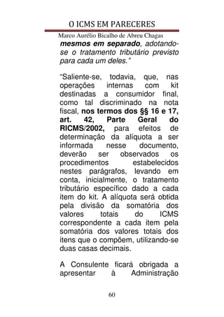 O ICMS EM PARECERES
Marco Aurélio Bicalho de Abreu Chagas
60
mesmos em separado, adotando-
se o tratamento tributário previsto
para cada um deles.”
“Saliente-se, todavia, que, nas
operações internas com kit
destinadas a consumidor final,
como tal discriminado na nota
fiscal, nos termos dos §§ 16 e 17,
art. 42, Parte Geral do
RICMS/2002, para efeitos de
determinação da alíquota a ser
informada nesse documento,
deverão ser observados os
procedimentos estabelecidos
nestes parágrafos, levando em
conta, inicialmente, o tratamento
tributário específico dado a cada
item do kit. A alíquota será obtida
pela divisão da somatória dos
valores totais do ICMS
correspondente a cada item pela
somatória dos valores totais dos
itens que o compõem, utilizando-se
duas casas decimais.
A Consulente ficará obrigada a
apresentar à Administração
 