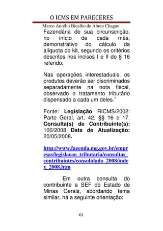 O ICMS EM PARECERES
Marco Aurélio Bicalho de Abreu Chagas
61
Fazendária de sua circunscrição,
no início de cada mês,
demonstrativo do cálculo da
alíquota do kit, segundo os critérios
descritos nos incisos I e II do § 16
referido.
Nas operações interestaduais, os
produtos deverão ser discriminados
separadamente na nota fiscal,
observado o tratamento tributário
dispensado a cada um deles.”
Fonte: Legislação RICMS/2002:
Parte Geral, art. 42, §§ 16 e 17.
Consulta(s) de Contribuinte(s):
100/2008 Data de Atualização:
20/05/2008.
http://www.fazenda.mg.gov.br/empr
esas/legislacao_tributaria/consultas_
contribuintes/consolidado_2008/inde
x_2008.htm
Em outra consulta do
contribuinte a SEF do Estado de
Minas Gerais, abordando tema
similar, há a seguinte orientação:
 