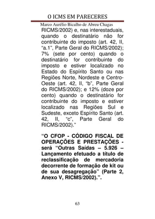 O ICMS EM PARECERES
Marco Aurélio Bicalho de Abreu Chagas
63
RICMS/2002) e, nas interestaduais,
quando o destinatário não for
contribuinte do imposto (art. 42, II,
“a.1”, Parte Geral do RICMS/2002);
7% (sete por cento) quando o
destinatário for contribuinte do
imposto e estiver localizado no
Estado do Espírito Santo ou nas
Regiões Norte, Nordeste e Centro-
Oeste (art. 42, II, “b”, Parte Geral
do RICMS/2002); e 12% (doze por
cento) quando o destinatário for
contribuinte do imposto e estiver
localizado nas Regiões Sul e
Sudeste, exceto Espírito Santo (art.
42, II, “c”, Parte Geral do
RICMS/2002).”
“O CFOP - CÓDIGO FISCAL DE
OPERAÇÕES E PRESTAÇÕES -
será “Outras Saídas – 5.926 –
Lançamento efetuado a título de
reclassificação de mercadoria
decorrente de formação de kit ou
de sua desagregação” (Parte 2,
Anexo V, RICMS/2002).”.
 