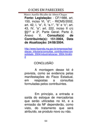 O ICMS EM PARECERES
Marco Aurélio Bicalho de Abreu Chagas
64
Fonte: Legislação: - CF/1988, art.
150, inciso VI, “d”; - RICMS/2002,
art. 42, I, “e”, II, “a.1”, “b” e “c”; art.
43, IV, “a”; art. 222, inciso II c/c
§§1º e 2º, Parte Geral; Parte 2,
Anexo V. Consulta(s) de
Contribuinte(s): 151/2004, Data
de Atualização: 24/08/2004.
http://www.fazenda.mg.gov.br/empresas/legi
slacao_tributaria/consultas_contribuintes/con
solidado_2004/industrializacao_2004.htm#in
2
CONCLUSÃO
A montagem desse kit é
prevista, como se evidencia pelas
manifestações do Fisco Estadual,
em respostas a consultas
formuladas pelos contribuintes.
Em princípio, a entrada e
saída do estoque de mercadorias
que serão utilizadas no kit, e a
emissão da NF dependerão, como
visto, do tratamento que será
atribuído, se produto novo ou não.
 