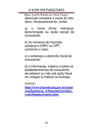O ICMS EM PARECERES
Marco Aurélio Bicalho de Abreu Chagas
66
descrição completa e exata do fato,
deve, necessariamente, conter:
a) o nome (firma individual,
denominação ou razão social) do
consulente;
b) os números de inscrição
estadual e CNPJ ou CPF,
conforme o caso;
c) o endereço e domicílio fiscal do
consulente;
d) a informação, relativa a todos os
estabelecimentos do consulente,
de estarem ou não sob ação fiscal
em relação à matéria consultada.
FONTE:
http://www.fazenda.mg.gov.br/empr
esas/legislacao_tributaria/consultas_
contribuintes/roteiro.htm
 