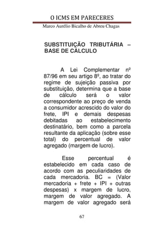 O ICMS EM PARECERES
Marco Aurélio Bicalho de Abreu Chagas
67
SUBSTITUIÇÃO TRIBUTÁRIA –
BASE DE CÁLCULO
A Lei Complementar nº
87/96 em seu artigo 8º, ao tratar do
regime de sujeição passiva por
substituição, determina que a base
de cálculo será o valor
correspondente ao preço de venda
a consumidor acrescido do valor do
frete, IPI e demais despesas
debitadas ao estabelecimento
destinatário, bem como a parcela
resultante da aplicação (sobre esse
total) do percentual de valor
agregado (margem de lucro).
Esse percentual é
estabelecido em cada caso de
acordo com as peculiaridades de
cada mercadoria. BC = (Valor
mercadoria + frete + IPI + outras
despesas) x margem de lucro,
margem de valor agregado. A
margem de valor agregado será
 