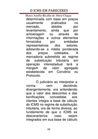 O ICMS EM PARECERES
Marco Aurélio Bicalho de Abreu Chagas
68
determinada com base em preços
usualmente praticados no
mercado, obtidos por
levantamento, ainda que por
amostragem ou através de
informações e outros elementos
fornecidos por entidades
representativas dos setores,
adotando-se a média ponderada
dos preços coletados. A
mercadoria submetida ao regime
de substituição tributária em
operação interestadual terá a
margem de valor agregado
estabelecida em Convênio ou
Protocolo.
O judiciário ao interpretar a
norma vem decidindo
divergentemente, ora entendendo
que o valor dos descontos e das
bonificações concedidas aos
clientes integra a base de cálculo
do ICMS no regime de substituição
tributária, ora de forma diversa, ao
fundamento de que o ICMS se
descaracteriza caso sejam
integrados em sua base de cálculo
 