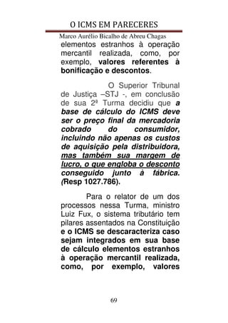 O ICMS EM PARECERES
Marco Aurélio Bicalho de Abreu Chagas
69
elementos estranhos à operação
mercantil realizada, como, por
exemplo, valores referentes à
bonificação e descontos.
O Superior Tribunal
de Justiça –STJ -, em conclusão
de sua 2ª Turma decidiu que a
base de cálculo do ICMS deve
ser o preço final da mercadoria
cobrado do consumidor,
incluindo não apenas os custos
de aquisição pela distribuidora,
mas também sua margem de
lucro, o que engloba o desconto
conseguido junto à fábrica.
(Resp 1027.786).
Para o relator de um dos
processos nessa Turma, ministro
Luiz Fux, o sistema tributário tem
pilares assentados na Constituição
e o ICMS se descaracteriza caso
sejam integrados em sua base
de cálculo elementos estranhos
à operação mercantil realizada,
como, por exemplo, valores
 