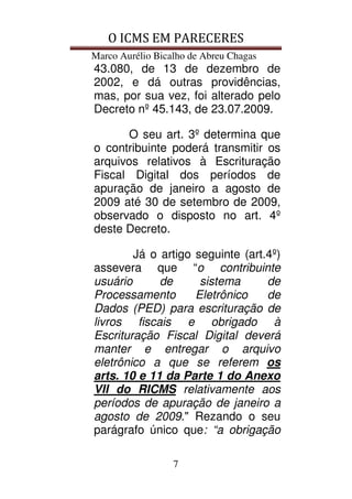 O ICMS EM PARECERES
Marco Aurélio Bicalho de Abreu Chagas
7
43.080, de 13 de dezembro de
2002, e dá outras providências,
mas, por sua vez, foi alterado pelo
Decreto nº 45.143, de 23.07.2009.
O seu art. 3º determina que
o contribuinte poderá transmitir os
arquivos relativos à Escrituração
Fiscal Digital dos períodos de
apuração de janeiro a agosto de
2009 até 30 de setembro de 2009,
observado o disposto no art. 4º
deste Decreto.
Já o artigo seguinte (art.4º)
assevera que “o contribuinte
usuário de sistema de
Processamento Eletrônico de
Dados (PED) para escrituração de
livros fiscais e obrigado à
Escrituração Fiscal Digital deverá
manter e entregar o arquivo
eletrônico a que se referem os
arts. 10 e 11 da Parte 1 do Anexo
VII do RICMS relativamente aos
períodos de apuração de janeiro a
agosto de 2009." Rezando o seu
parágrafo único que: “a obrigação
 