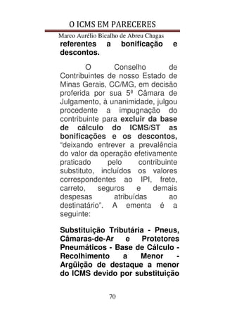 O ICMS EM PARECERES
Marco Aurélio Bicalho de Abreu Chagas
70
referentes a bonificação e
descontos.
O Conselho de
Contribuintes de nosso Estado de
Minas Gerais, CC/MG, em decisão
proferida por sua 5ª Câmara de
Julgamento, à unanimidade, julgou
procedente a impugnação do
contribuinte para excluir da base
de cálculo do ICMS/ST as
bonificações e os descontos,
“deixando entrever a prevalência
do valor da operação efetivamente
praticado pelo contribuinte
substituto, incluídos os valores
correspondentes ao IPI, frete,
carreto, seguros e demais
despesas atribuídas ao
destinatário”. A ementa é a
seguinte:
Substituição Tributária - Pneus,
Câmaras-de-Ar e Protetores
Pneumáticos - Base de Cálculo -
Recolhimento a Menor -
Argüição de destaque a menor
do ICMS devido por substituição
 