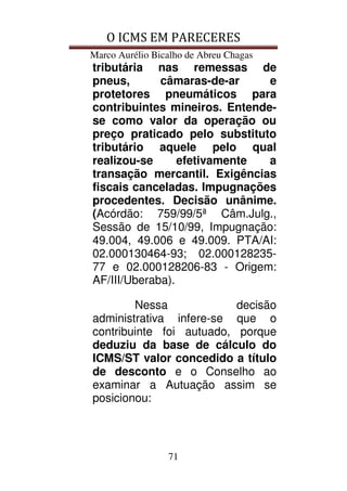 O ICMS EM PARECERES
Marco Aurélio Bicalho de Abreu Chagas
71
tributária nas remessas de
pneus, câmaras-de-ar e
protetores pneumáticos para
contribuintes mineiros. Entende-
se como valor da operação ou
preço praticado pelo substituto
tributário aquele pelo qual
realizou-se efetivamente a
transação mercantil. Exigências
fiscais canceladas. Impugnações
procedentes. Decisão unânime.
(Acórdão: 759/99/5ª Câm.Julg.,
Sessão de 15/10/99, Impugnação:
49.004, 49.006 e 49.009. PTA/AI:
02.000130464-93; 02.000128235-
77 e 02.000128206-83 - Origem:
AF/III/Uberaba).
Nessa decisão
administrativa infere-se que o
contribuinte foi autuado, porque
deduziu da base de cálculo do
ICMS/ST valor concedido a título
de desconto e o Conselho ao
examinar a Autuação assim se
posicionou:
 