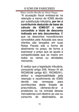 O ICMS EM PARECERES
Marco Aurélio Bicalho de Abreu Chagas
72
“A acusação fiscal embasa-se na
retenção a menor do ICMS devido
por substituição tributária, por ter o
contribuinte deduzido da base de
cálculo do ICMS/ST o valor
concedido a título de desconto
indicado em tais documentos. É
que os descontos incondicionais
concedidos pela Autuada aos seus
clientes são lançados em suas
Notas Fiscais sob a forma de
abatimento no preço, de forma a
expressar o preço que se ajusta à
competitividade que se insere em
todos os ramos ou atividades
mercantis.
É cediço que a legislação tributária,
consoante artigo 249, Anexo IX do
RICMS/96 (artigo 821, RICMS/91),
atribui a responsabilidade pela
retenção e recolhimento do ICMS
devido nas remessas para
contribuintes deste Estado de
pneumáticos, câmaras-de-ar e
protetores ou na entrada dessas
mercadorias com destino ao uso ou
consumo do destinatário, ao
 