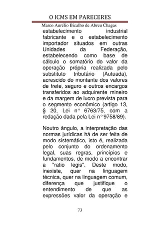 O ICMS EM PARECERES
Marco Aurélio Bicalho de Abreu Chagas
73
estabelecimento industrial
fabricante e o estabelecimento
importador situados em outras
Unidades da Federação,
estabelecendo como base de
cálculo o somatório do valor da
operação própria realizada pelo
substituto tributário (Autuada),
acrescido do montante dos valores
de frete, seguro e outros encargos
transferidos ao adquirente mineiro
e da margem de lucro prevista para
o segmento econômico (artigo 13,
§ 20, Lei n° 6763/75, com a
redação dada pela Lei n°9758/89).
Noutro ângulo, a interpretação das
normas jurídicas há de ser feita de
modo sistemático, isto é, realizada
pelo conjunto do ordenamento
legal, suas regras, princípios e
fundamentos, de modo a encontrar
a "ratio legis". Deste modo,
inexiste, quer na linguagem
técnica, quer na linguagem comum,
diferença que justifique o
entendimento de que as
expressões valor da operação e
 