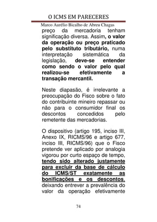 O ICMS EM PARECERES
Marco Aurélio Bicalho de Abreu Chagas
74
preço da mercadoria tenham
significação diversa. Assim, o valor
da operação ou preço praticado
pelo substituto tributário, numa
interpretação sistemática da
legislação, deve-se entender
como sendo o valor pelo qual
realizou-se efetivamente a
transação mercantil.
Neste diapasão, é irrelevante a
preocupação do Fisco sobre o fato
do contribuinte mineiro repassar ou
não para o consumidor final os
descontos concedidos pelo
remetente das mercadorias.
O dispositivo (artigo 195, inciso III,
Anexo IX, RICMS/96 e artigo 677,
inciso III, RICMS/96) que o Fisco
pretende ver aplicado por analogia
vigorou por curto espaço de tempo,
tendo sido alterado justamente
para excluir da base de cálculo
do ICMS/ST exatamente as
bonificações e os descontos,
deixando entrever a prevalência do
valor da operação efetivamente
 