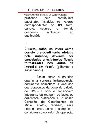 O ICMS EM PARECERES
Marco Aurélio Bicalho de Abreu Chagas
75
praticado pelo contribuinte
substituto, incluídos os valores
correspondentes ao IPI, frete,
carreto, seguros e demais
despesas atribuídas ao
destinatário.
...
É lícito, então, se inferir como
correto o procedimento adotado
pela Autuada, devendo ser
canceladas a exigências fiscais
formalizadas nos Autos de
Infração em foco”. (grifamos e
sublinhamos).
Assim, tanto a doutrina
quanto a corrente jurisprudencial
dominante concebem a exclusão
dos descontos da base de cálculo
do ICMS/ST, pois se consideram
integrante da margem de lucro, os
descontos praticados e, o nosso
Conselho de Contribuintes de
Minas adotou, também, esse
entendimento, como o acertado e
considera como valor da operação
 