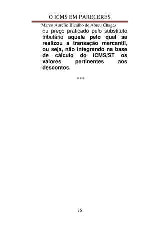 O ICMS EM PARECERES
Marco Aurélio Bicalho de Abreu Chagas
76
ou preço praticado pelo substituto
tributário aquele pelo qual se
realizou a transação mercantil,
ou seja, não integrando na base
de cálculo do ICMS/ST os
valores pertinentes aos
descontos.
***
 