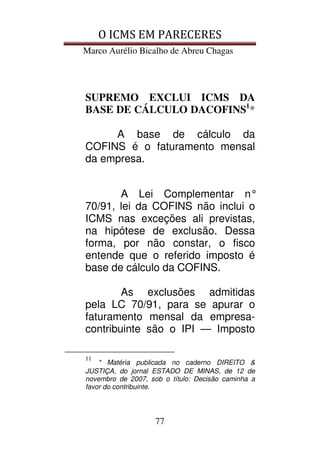 O ICMS EM PARECERES
Marco Aurélio Bicalho de Abreu Chagas
77
SUPREMO EXCLUI ICMS DA
BASE DE CÁLCULO DACOFINS1
*
A base de cálculo da
COFINS é o faturamento mensal
da empresa.
A Lei Complementar n°
70/91, lei da COFINS não inclui o
ICMS nas exceções ali previstas,
na hipótese de exclusão. Dessa
forma, por não constar, o fisco
entende que o referido imposto é
base de cálculo da COFINS.
As exclusões admitidas
pela LC 70/91, para se apurar o
faturamento mensal da empresa-
contribuinte são o IPI — Imposto
11
* Matéria publicada no caderno DIREITO &
JUSTIÇA, do jornal ESTADO DE MINAS, de 12 de
novembro de 2007, sob o título: Decisão caminha a
favor do contribuinte.
 