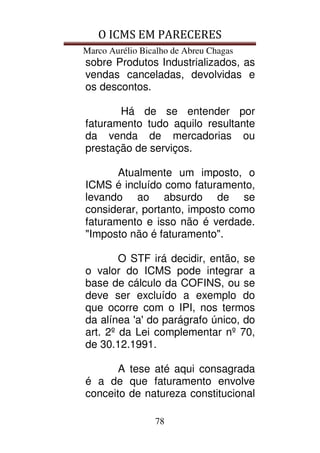 O ICMS EM PARECERES
Marco Aurélio Bicalho de Abreu Chagas
78
sobre Produtos Industrializados, as
vendas canceladas, devolvidas e
os descontos.
Há de se entender por
faturamento tudo aquilo resultante
da venda de mercadorias ou
prestação de serviços.
Atualmente um imposto, o
ICMS é incluído como faturamento,
levando ao absurdo de se
considerar, portanto, imposto como
faturamento e isso não é verdade.
"Imposto não é faturamento".
O STF irá decidir, então, se
o valor do ICMS pode integrar a
base de cálculo da COFINS, ou se
deve ser excluído a exemplo do
que ocorre com o IPI, nos termos
da alínea 'a' do parágrafo único, do
art. 2º da Lei complementar nº 70,
de 30.12.1991.
A tese até aqui consagrada
é a de que faturamento envolve
conceito de natureza constitucional
 