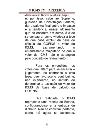 O ICMS EM PARECERES
Marco Aurélio Bicalho de Abreu Chagas
79
e, por isso, cabe ao Supremo,
guardião da Constituição Federal,
dar a palavra final sobre o impasse
e a tendência, nesse julgamento
que se encontra em curso, é a de
se consagrar como vitoriosa a tese
de que cabe excluir da base de
cálculo da COFINS o valor do
ICMS, sacramentando o
entendimento majoritário de que o
valor do ICMS não é abrangido
pelo conceito de faturamento.
Para os entendidos, os
votos que faltam para se encerrar o
julgamento, se contrários a esta
tese, que favorece o contribuinte,
não interferirão, no sentido de
determinar a exclusão do valor do
ICMS da base de cálculo da
COFINS.
Na realidade, o ICMS
representa uma receita do Estado,
configurando-se uma entrada de
dinheiro. Não se constitui, portanto,
como até agora se sustentou,
 