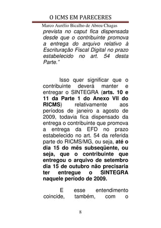 O ICMS EM PARECERES
Marco Aurélio Bicalho de Abreu Chagas
8
prevista no caput fica dispensada
desde que o contribuinte promova
a entrega do arquivo relativo à
Escrituração Fiscal Digital no prazo
estabelecido no art. 54 desta
Parte.”
Isso quer significar que o
contribuinte deverá manter e
entregar o SINTEGRA (arts. 10 e
11 da Parte 1 do Anexo VII do
RICMS) relativamente aos
períodos de janeiro a agosto de
2009, todavia fica dispensado da
entrega o contribuinte que promova
a entrega da EFD no prazo
estabelecido no art. 54 da referida
parte do RICMS/MG, ou seja, até o
dia 15 do mês subseqüente, ou
seja, que o contribuinte que
entregou o arquivo de setembro
dia 15 de outubro não precisaria
ter entregue o SINTEGRA
naquele período de 2009.
E esse entendimento
coincide, também, com o
 
