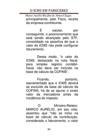 O ICMS EM PARECERES
Marco Aurélio Bicalho de Abreu Chagas
80
principalmente, pelo Fisco, receita
da empresa-contribuinte.
É salutar, por
conseguinte, o posicionamento que
está sendo alcançado pelo STF,
consolidado na assertiva de que o
valor do ICMS não pode configurar
faturamento.
Desse modo, "o valor do
ICMS, destacado na nota fiscal,
para simples registro contábil-
fiscal, não deve ser incluído na
base de cálculo da COFINS”.
Ficando, portanto,
sacramentado que o ICMS deverá
se excluído da base de cálculo da
COFINS, há de se apurar o exato
valor da mercadoria antes da
incidência do imposto.
O Ministro-Relator,
MARCO AURÉLIO, em seu voto,
assentou que "não se inclui na
base de cálculo da contribuição,
considerado o faturamento, o valor
 