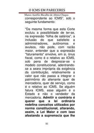 O ICMS EM PARECERES
Marco Aurélio Bicalho de Abreu Chagas
81
correspondente ao ICMS”, sob o
seguinte fundamento:
"Da mesma forma que esta Corte
excluiu a possibilidade de ter-se,
na expressão “folha de salários", a
inclusão do que satisfeito a
administradores, autônomos e
avulsos, não pode, com razão
maior, entender que a expressão
"faturamento" envolve, em si, ônus
fiscal, como é o relativo ao ICMS,
sob pena de desprezar-se o
modelo constitucional, adentrando-
se a seara imprópria da exigência
da contribuição, relativamente a
valor que não passa a integrar o
patrimônio do alienante quer de
mercadoria, quer de serviço, como
é o relativo ao ICMS. Se alguém
fatura ICMS, esse alguém é o
Estado e não o vendedor da
mercadoria. Admitir o contrário é
querer que a lei ordinária
redefina conceitos utilizados por
norma constitucional, alterando,
assim, a Lei Maior e com isso
afastando a supremacia que lhe
 