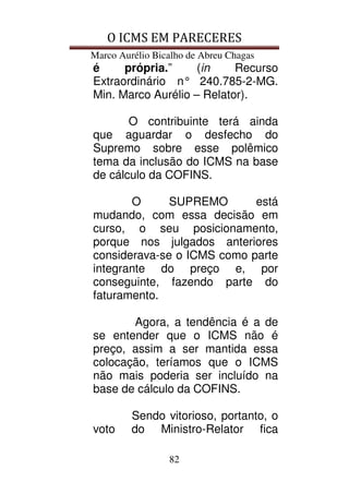 O ICMS EM PARECERES
Marco Aurélio Bicalho de Abreu Chagas
82
é própria.” (in Recurso
Extraordinário n° 240.785-2-MG.
Min. Marco Aurélio – Relator).
O contribuinte terá ainda
que aguardar o desfecho do
Supremo sobre esse polêmico
tema da inclusão do ICMS na base
de cálculo da COFINS.
O SUPREMO está
mudando, com essa decisão em
curso, o seu posicionamento,
porque nos julgados anteriores
considerava-se o ICMS como parte
integrante do preço e, por
conseguinte, fazendo parte do
faturamento.
Agora, a tendência é a de
se entender que o ICMS não é
preço, assim a ser mantida essa
colocação, teríamos que o ICMS
não mais poderia ser incluído na
base de cálculo da COFINS.
Sendo vitorioso, portanto, o
voto do Ministro-Relator fica
 