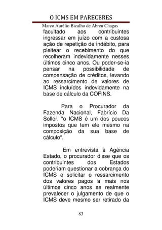 O ICMS EM PARECERES
Marco Aurélio Bicalho de Abreu Chagas
83
facultado aos contribuintes
ingressar em juízo com a custosa
ação de repetição de indébito, para
pleitear o recebimento do que
recolheram indevidamente nesses
últimos cinco anos. Ou poder-se-ia
pensar na possibilidade de
compensação de créditos, levando
ao ressarcimento de valores de
ICMS incluídos indevidamente na
base de cálculo da COFINS.
Para o Procurador da
Fazenda Nacional, Fabrício Da
Soller, "o ICMS é um dos poucos
impostos que tem ele mesmo na
composição da sua base de
cálculo".
Em entrevista à Agência
Estado, o procurador disse que os
contribuintes dos Estados
poderiam questionar a cobrança do
ICMS e solicitar o ressarcimento
dos valores pagos a mais nos
últimos cinco anos se realmente
prevalecer o julgamento de que o
ICMS deve mesmo ser retirado da
 