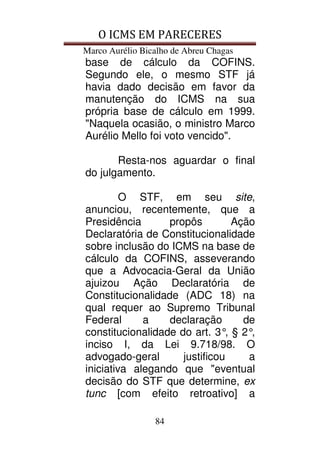 O ICMS EM PARECERES
Marco Aurélio Bicalho de Abreu Chagas
84
base de cálculo da COFINS.
Segundo ele, o mesmo STF já
havia dado decisão em favor da
manutenção do ICMS na sua
própria base de cálculo em 1999.
"Naquela ocasião, o ministro Marco
Aurélio Mello foi voto vencido".
Resta-nos aguardar o final
do julgamento.
O STF, em seu site,
anunciou, recentemente, que a
Presidência propôs Ação
Declaratória de Constitucionalidade
sobre inclusão do ICMS na base de
cálculo da COFINS, asseverando
que a Advocacia-Geral da União
ajuizou Ação Declaratória de
Constitucionalidade (ADC 18) na
qual requer ao Supremo Tribunal
Federal a declaração de
constitucionalidade do art. 3°, § 2°,
inciso I, da Lei 9.718/98. O
advogado-geral justificou a
iniciativa alegando que "eventual
decisão do STF que determine, ex
tunc [com efeito retroativo] a
 