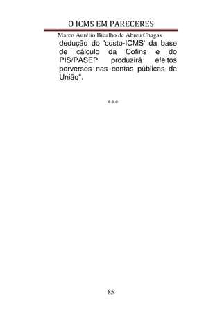 O ICMS EM PARECERES
Marco Aurélio Bicalho de Abreu Chagas
85
dedução do 'custo-ICMS' da base
de cálculo da Cofins e do
PIS/PASEP produzirá efeitos
perversos nas contas públicas da
União".
***
 