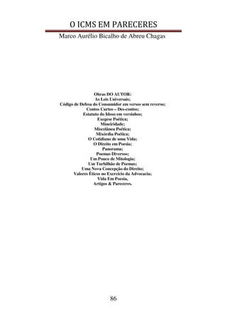 O ICMS EM PARECERES
Marco Aurélio Bicalho de Abreu Chagas
86
Obras DO AUTOR:
As Leis Universais;
Código de Defesa do Consumidor em versos sem reverso;
Contos Curtos – Des-contos;
Estatuto do Idoso em versinhos;
Exegese Poética;
Mineiridade;
Miscelânea Poética;
Mixórdia Poética;
O Cotidiano de uma Vida;
O Direito em Poesia;
Panorama;
Poemas Diversos;
Um Pouco de Mitologia;
Um Turbilhão de Poemas;
Uma Nova Concepção do Direito;
Valores Éticos no Exercício da Advocacia;
Vida Em Poesia,
Artigos & Pareceres.
 