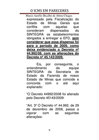 O ICMS EM PARECERES
Marco Aurélio Bicalho de Abreu Chagas
9
expressado pela Fiscalização do
Estado de Minas Gerais que
conflita com aquelas que
consideram dispensados do
SINTEGRA os estabelecimentos
obrigados a entregar a EFD, sem
considerar que essa dispensa foi
para o período de 2009, como
deixa evidenciado o Decreto nº
44.992/08, com as alterações do
Decreto nº 45.143/2009.
Eis, por conseguinte, o
entendimento da equipe
SINTEGRA da Secretaria de
Estado da Fazenda de nosso
Estado de Minas que coincide e
concorda com o até aqui
explanado:
“O Decreto 44992/2008 foi alterado
pelo Decreto 45143/2009:
“Art. 3º O Decreto nº 44.992, de 29
de dezembro de 2008, passa a
vigorar com as seguintes
alterações:
 