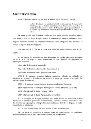 14
7. BASE DE CÁLCULO
Paulo de Barros Carvalho, em seu livro “Curso de Direito Tributário” diz que,
A base de cálculo é a grandeza instituída na consequência da regra-matriz
tributária, e que se destina, primordialmente, a dimensionar a intensidade do
comportamento inserto no núcleo do fato jurídico, para que, combinando-se
à alíquota, seja determinado o valor da prestação pecuniária. (CARVALHO,
2016).
De modo geral a base de cálculo consiste no valor sobre o qual é aplicada a alíquota
para apurar o valor do tributo a pagar, ou seja, é o montante da operação, incluindo o frete e
despesas acessórias cobradas do adquirente/consumidor. Sobre a respectiva base de cálculo se
aplicará a alíquota do ICMS respectiva.
Nos termos do art. 43º do RICMS/2002 e no Anexo VI, a base de cálculo do ICMS é a
seguir:
I - na entrada de mercadoria ou bem importados do exterior, observado o disposto
nos §§ 1º a 3º do artigo 47 deste Regulamento, o valor constante do documento de
importação, acrescido:
a) do valor do Imposto de Importação;
b) do valor do Imposto sobre Produtos Industrializados;
c) do valor do Imposto sobre Operações de Câmbio;
(528) d) de quaisquer despesas, inclusive aduaneiras, cobradas ou debitadas ao
adquirente no controle e desembaraço da mercadoria, ainda que venham a ser conhecidas
somente após o desembaraço;
(528) e) de quaisquer outros impostos, taxas ou contribuições, tais como:
(529) e.1) Adicional ao Frete para Renovação da Marinha Mercante (AFRMM);
(529) e.2) Adicional de Tarifa Portuária (ATP);
(529) e.3) Adicional de Tarifa Aeroportuária (ATAERO);
II - na aquisição, em licitação promovida pelo poder público, de mercadoria ou bem
importados do exterior e apreendidos ou abandonados, o valor da operação acrescido do valor
dos impostos de importação e sobre produtos industrializados e de todas as despesas cobradas
ou debitadas ao adquirente;
III - na saída de mercadoria em hasta pública, o valor da arrematação;
IV - na saída de mercadoria, a qualquer título, de estabelecimento de contribuinte,
ainda que em transferência para outro estabelecimento do mesmo titular:
 