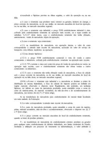 15
a) ressalvada a hipótese prevista na alínea seguinte, o valor da operação ou, na sua
falta:
a.1) caso o remetente seja produtor rural, extrator ou gerador, inclusive de energia, o
preço corrente da mercadoria, ou de sua similar, no mercado atacadista do local da operação,
ou, na sua falta, no mercado atacadista regional;
a.2) caso o remetente seja industrial, o preço FOB estabelecimento industrial à vista,
cobrado pelo estabelecimento remetente na operação mais recente, ou a regra contida na
subalínea “a.3.2.3” deste inciso, caso o estabelecimento remetente não tenha efetuado,
anteriormente, venda de mercadoria objeto da operação;
a.3) caso o remetente seja comerciante:
a.3.1) na transferência de mercadoria, em operação interna, o valor de custo
correspondente à entrada mais recente da mercadoria, acrescido do valor do serviço de
transporte e dos tributos incidentes na operação;
a.3.2) nas demais hipóteses:
a.3.2.1) o preço FOB estabelecimento comercial à vista de venda a outros
comerciantes e industriais, cobrado pelo estabelecimento remetente na operação mais recente;
a.3.2.2) 75% (setenta e cinco por cento) do preço de venda da mercadoria no varejo, na
operação mais recente, caso o estabelecimento remetente não efetue vendas a outros
comerciantes ou industriais;
a.3.2.3) caso o remetente não tenha efetuado venda de mercadoria, a base de cálculo
será o preço corrente da mercadoria, ou de sua similar, no mercado atacadista do local da
operação ou, na falta deste, no mercado atacadista regional;
(1634) a.4) caso o remetente seja industrial e a mercadoria se destinar a centro de
distribuição de mesma titularidade, a base de cálculo do imposto poderá ser definida em
regime especial, observado o disposto neste Regulamento, não podendo, em nenhuma
hipótese, ser inferior ao custo da mercadoria produzida, assim entendido como a soma do
custo da matéria-prima, do material secundário, da mão-de-obra e do acondicionamento da
mercadoria, nos termos dos §§ 2º e 3º deste artigo;
b) na transferência de mercadoria para estabelecimento do mesmo titular localizado
em outra unidade da Federação:
b.1) o valor correspondente à entrada mais recente da mercadoria;
b.2) o custo da mercadoria produzida, assim entendido a soma do custo da matéria-
prima, material secundário, mão-de-obra e acondicionamento, observado o disposto nos §§ 2º
e 3º deste artigo;
b.3) o preço corrente no mercado atacadista do local do estabelecimento remetente,
quando se tratar de produto primário;
V - na transferência de mercadoria do estabelecimento extrator, produtor ou gerador
para qualquer outro estabelecimento de idêntica titularidade, nos limites territoriais do Estado,
destinada a utilização em processo de tratamento ou industrialização, o valor atribuído à
 