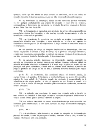 16
operação, desde que não inferior ao preço corrente da mercadoria, ou de sua similar, no
mercado atacadista do local da operação, ou, na sua falta, no mercado atacadista regional;
VI - no fornecimento de alimentação, bebida ou outra mercadoria por bar, restaurante
ou por qualquer estabelecimento que explore tal atividade, o valor total da operação,
compreendendo o fornecimento da mercadoria e a prestação do serviço, observado o disposto
no item 20 da Parte 1 do Anexo IV;
VII - no fornecimento de mercadoria com prestação de serviços não compreendidos na
competência tributária dos Municípios, o valor total da operação, compreendendo o valor da
mercadoria e o dos serviços prestados;
VIII - no fornecimento de mercadoria com prestação de serviços compreendidos na
competência tributária dos Municípios e com indicação de incidência do imposto de
competência estadual prevista em lei complementar, o preço corrente da mercadoria fornecida
ou empregada;
IX - na execução de serviço de transporte interestadual ou intermunicipal, ainda que
iniciado ou prestado no exterior, o preço do serviço, ou, na prestação sem preço determinado,
o valor usual ou corrente, assim entendido o praticado na praça do prestador do serviço, ou, na
sua falta, o constante de tabelas baixadas pelos órgãos competentes;
X - na geração, emissão, transmissão ou retransmissão, repetição, ampliação ou
recepção de comunicação de qualquer natureza, por qualquer processo, ainda que iniciada ou
prestada no exterior, observado o disposto no § 4º deste artigo, o preço do serviço, ou, nas
prestações sem preço determinado, o valor usual ou corrente, assim entendido o praticado na
praça do prestador do serviço, ou, na sua falta, o constante de tabelas baixadas pelos órgãos
competentes;
(1102) XI - no recebimento, pelo destinatário situado em território mineiro, de
energia elétrica e de petróleo, de lubrificante e combustível líquido ou gasoso dele derivados,
oriundos de outra unidade da Federação, quando não destinados à comercialização ou à
industrialização do próprio produto, o valor da operação de que decorrer a entrada, nele
incluídos todos os custos ou encargos assumidos pelo remetente ou destinatários, mesmo que
devidos a terceiros;
(2774) XII -
XIII - na utilização, por contribuinte, de serviço cuja prestação tenha se iniciado em
outra unidade da Federação e não esteja vinculada a operação ou prestação subseqüentes, a
base de cálculo sobre a qual foi cobrado o imposto na origem;
XIV - na saída de mercadoria em retorno ao estabelecimento que a tiver remetido, com
suspensão, para industrialização, o valor desta, acrescido do preço da mercadoria empregada,
se for o caso;
(2681) XV -
XVI - no recebimento, pelo destinatário, de serviço de transporte ou de comunicação
prestado no exterior, o valor da prestação do serviço, acrescido, se for o caso, de todos os
encargos relacionados com a sua utilização;
 