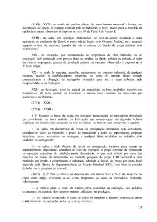 17
(1149) XVII - na venda de produto objeto de arrendamento mercantil - leasing, em
decorrência de opção de compra exercida pelo arrendatário, o preço fixado para o exercício da
opção de compra, observado o disposto no item 89 da Parte 1 do Anexo I;
XVIII - na saída, em operação interestadual, de cana-de-açúcar destinada a usina
açucareira ou produtora de álcool, o preço oficial fixado pelo Governo Federal, ou o apurado
segundo o teor de sacarose, quando for este o sistema de fixação de preço adotado pelo
contribuinte;
XIX - na execução, por administração ou empreitada, de obra hidráulica ou de
construção civil contratada com pessoa física ou jurídica de direito público ou privado, o valor
do material empregado, quando de produção própria do executor, observado o disposto no §
5º deste artigo;
XX - na saída de máquina, aparelho, equipamento ou conjunto industrial, de qualquer
natureza, quando o estabelecimento remetente, ou outro do mesmo titular, assumir
contratualmente a obrigação de entregá-los montados para uso, o valor cobrado, nele
compreendido o da montagem;
XXI - na devolução, total ou parcial, de mercadoria ou bem recebidos, inclusive em
transferência, de outra unidade da Federação, a mesma base constante do documento que
acobertou o recebimento.
(2774) XXII -
(2774) XXIII -
§ 1º Quando se tratar de saída, em operação interestadual, de mercadoria depositada
por contribuinte de outra unidade da Federação em armazém-geral ou depósito fechado
localizado no Estado, para apuração da base de cálculo do imposto será observado o seguinte:
I - na saída, em decorrência de venda ou consignação promovida pelo depositante,
considera-se valor da operação o preço da mercadoria e todas as importâncias, despesas
acessórias, juros, acréscimos ou vantagens, a qualquer título, recebidos ou auferidos pelo
vendedor ou consignante;
II - na saída, a título diverso de venda ou consignação, inclusive para retorno ao
estabelecimento depositante, considera-se valor da operação o preço corrente da mercadoria
no mercado atacadista do estabelecimento depositário, o qual será obtido por meio das
cotações de bolsas de mercadorias ou mediante pesquisa do preço FOB comercial à vista
praticado em vendas a comerciantes e industriais, admitida a fixação do preço por pauta fiscal
expedida pelo Diretor da Superintendência da Receita Estadual (SRE), com base na cotação
de bolsa ou na pesquisa de mercado.
(1635) § 2º Para os efeitos do disposto nas sub alíneas “a.4” e “b.2” do inciso IV do
caput deste artigo, considerar-se-ão, como integrantes do custo da mercadoria produzida,
relativamente:
I - à matéria-prima: o custo da matéria-prima consumida na produção, nele incluídos
os encargos de exaustão dos recursos naturais utilizados na produção;
II - ao material secundário: o custo de todos os materiais e insumos consumidos direta
e indiretamente na produção, inclusive energia elétrica;
 