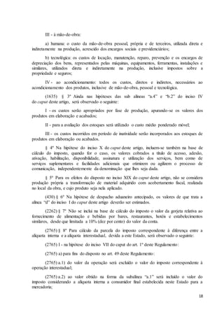 18
III - à mão-de-obra:
a) humana: o custo da mão-de-obra pessoal, própria e de terceiros, utilizada direta e
indiretamente na produção, acrescido dos encargos sociais e previdenciários;
b) tecnológica: os custos de locação, manutenção, reparo, prevenção e os encargos de
depreciação dos bens, representados pelas máquinas, equipamentos, ferramentas, instalações e
similares, utilizados direta e indiretamente na produção, inclusive impostos sobre a
propriedade e seguros;
IV - ao acondicionamento: todos os custos, diretos e indiretos, necessários ao
acondicionamento dos produtos, inclusive de mão-de-obra, pessoal e tecnológica.
(1635) § 3º Ainda nas hipóteses das sub alíneas “a.4” e “b.2” do inciso IV
do caput deste artigo, será observado o seguinte:
I - os custos serão apropriados por fase de produção, apurando-se os valores dos
produtos em elaboração e acabados;
II - para a avaliação dos estoques será utilizado o custo médio ponderado móvel;
III - os custos incorridos em período de inatividade serão incorporados aos estoques de
produtos em elaboração ou acabados.
§ 4º Na hipótese do inciso X do caput deste artigo, incluem-se também na base de
cálculo do imposto, quando for o caso, os valores cobrados a título de acesso, adesão,
ativação, habilitação, disponibilidade, assinatura e utilização dos serviços, bem como de
serviços suplementares e facilidades adicionais que otimizem ou agilizem o processo de
comunicação, independentemente da denominação que lhes seja dada.
§ 5º Para os efeitos do disposto no inciso XIX do caput deste artigo, não se considera
produção própria a transformação de material adquirido com acobertamento fiscal, realizada
no local da obra, e cujo produto seja nela aplicado.
(430) § 6º Na hipótese de despacho aduaneiro antecipado, os valores de que trata a
alínea “d” do inciso I do caput deste artigo deverão ser estimados.
(2262) § 7º Não se inclui na base de cálculo do imposto o valor da gorjeta relativa ao
fornecimento de alimentação e bebidas por bares, restaurantes, hotéis e estabelecimentos
similares, desde que limitada a 10% (dez por cento) do valor da conta.
(2765) § 8º Para cálculo da parcela do imposto correspondente à diferença entre a
alíquota interna e a alíquota interestadual, devida a este Estado, será observado o seguinte:
(2765) I - na hipótese do inciso VII do caput do art. 1º deste Regulamento:
(2765) a) para fins do disposto no art. 49 deste Regulamento:
(2765) a.1) do valor da operação será excluído o valor do imposto correspondente à
operação interestadual;
(2765) a.2) ao valor obtido na forma da subalínea “a.1” será incluído o valor do
imposto considerando a alíquota interna a consumidor final estabelecida neste Estado para a
mercadoria;
 