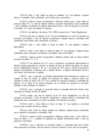 19
(2765) b) sobre o valor obtido na forma da subalínea “a.2” será aplicada a alíquota
interna a consumidor final estabelecida neste Estado para a mercadoria;
(2765) c) o imposto devido corresponderá à diferença positiva entre o valor obtido na
forma da alínea “b” e o valor do imposto relativo à operação interestadual, assim considerado
o valor resultante da aplicação da alíquota interestadual sobre o valor da operação de que trata
a sub alínea “a.1” antes da exclusão do imposto;
(2765) II - nas hipóteses dos incisos XII e XIII do caput do art. 1º deste Regulamento:
(2765) a) para fins do disposto no art. 49 deste Regulamento, ao valor da operação ou
prestação será incluído o valor do imposto considerando a alíquota interna a consumidor final
estabelecida neste Estado para a mercadoria ou serviço;
(2765) b) sobre o valor obtido na forma da alínea “a”, será aplicada a alíquota
interestadual;
(2765) c) sobre o valor obtido na forma da alínea “a”, será aplicada a alíquota interna
estabelecida para a operação ou prestação a consumidor final neste Estado;
(2765) d) o imposto devido corresponderá à diferença positiva entre os valores obtidos
na forma das alíneas “c” e “b”.
(2765) § 9º Nas hipóteses do § 8º, caso as operações ou prestações interestaduais ou
internas estejam alcançadas por isenção ou redução da base de cálculo concedidas nos termos
da Lei Complementar Federal nº 24, de 7 de janeiro de 1975, para o cálculo da parcela do
imposto correspondente à diferença entre a alíquota interna e a alíquota interestadual, devida a
este Estado, será observado o seguinte:
(2765) I - caso a operação ou prestação interestadual esteja alcançada por isenção ou
redução da base de cálculo na unidade da Federação de origem, o imposto devido será
calculado na forma do inciso I do § 8º, em se tratando de operação destinada a contribuinte do
imposto, ou do inciso II do mesmo parágrafo, em se tratando de operação ou prestação
destinada a não contribuinte do imposto;
(2765) II - caso a operação ou prestação interna a consumidor final neste Estado esteja
alcançada por redução da base de cálculo:
(2765) a) incluir, para fins do disposto no art. 49 deste Regulamento, ao valor da
operação ou prestação, o valor do imposto considerando a alíquota interna a consumidor final
estabelecida para a mercadoria ou serviço na unidade da Federação de destino;
(2765) b) sobre o valor obtido na forma da alínea “a” será aplicado o percentual
previsto para a redução da base de cálculo;
(2765) c) sobre a base de cálculo reduzida será aplicada a alíquota interna estabelecida
para a operação ou prestação a consumidor final;
(2765) d) o imposto devido corresponderá à diferença positiva entre o valor obtido na
forma da alínea “c” e o resultante da aplicação da alíquota interestadual sobre o valor da
operação ou prestação;
(2765) III - caso a operação ou prestação interna a consumidor final neste Estado
esteja alcançada por isenção, não será devida a parcela do imposto de que trata este parágrafo.
 