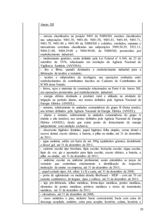 23
Anexo XII
- móveis classificados na posição 9403 da NBM/SH, assentos classificados
nas subposições 9401.30, 9401.40, 9401.50, 9401.61, 9401.69, 9401.71,
9401.79, 9401.80 e 9401.90 da NBM/SH e colchões, estofados, espumas e
mercadorias correlatas classificadas nas subposições 3909.50.29, 3921.13,
9404.21.00, 9404.29.00 e 9404.90.00, da NBM/SH, promovidas por
estabelecimento industrial;
- medicamento genérico, assim definido pela Lei Federal n° 6.360, de 23 de
setembro de 1976, relacionado em resolução da Agência Nacional de
Vigilância Sanitária (ANVISA);
- fios e fibras, quando destinados a estabelecimento industrial para a
fabricação de tecidos e vestuário;
- tecidos e subprodutos da tecelagem, nas operações realizadas entre
estabelecimentos de contribuintes inscritos no Cadastro de Contribuintes do
ICMS deste Estado;
- ferros, aços e materiais de construção relacionados na Parte 6 do Anexo XII,
em operações promovidas por estabelecimento industrial;
- energia elétrica destinada a produtor rural e utilizada na atividade de
irrigação no período diurno, nos termos definidos pela Agência Nacional de
Energia Elétrica (ANEEL);
- noturno, relativamente às unidades consumidoras do grupo B (baixa tensão),
nos termos definidos pela Agência Nacional de Energia Elétrica (ANEEL);
- diurno e noturno, relativamente às unidades consumidoras do grupo A
(média e alta tensões), nos termos definidos pela Agência Nacional de Energia
Elétrica (ANEEL), desde que exista ponto de fornecimento de energia
independente com medição exclusiva;
- absorvente higiênico feminino, papel higiênico folha simples, creme dental e
escova dental, exceto elétrica, a bateria, a pilha ou similar, até 31 de dezembro
de 2011;
- água sanitária, sabão em barra de até 500g (quinhentos gramas), desinfetante
e álcool gel, até 31 de dezembro de 2011;
- caderno escolar tipo brochura, lápis escolar, borracha escolar, régua escolar,
lápis de cor, giz e apontador para lápis escolar, exceto elétrico, a bateria, a
pilha ou similar, até 31 de dezembro de 2011;
- uniforme escolar ou uniforme profissional, assim entendidos as peças de
vestuário que contenham externamente a identificação da respectiva
instituição de ensino ou empresa, até 31 de dezembro de 2011;
- papel cortado tipos A4, ofício I e II e carta, até 31 de dezembro de 2008;
- porta de aglomerado ou medium density fiberboard - MDF - com até 70 cm
(setenta centímetros) de largura, ripas e caibros, até 31 de dezembro de 2011;
- laje pré-fabricada, telhas metálicas, forma-lajes metálicas, pontes metálicas,
elementos de pontes metálicas, pórticos metálicos e torres de transmissão
metálicas, até 31 de dezembro de 2011;
- elevadores, até 31 de dezembro de 2008;
- vasos sanitários e pias, inclusive bacia convencional, bacia com caixa de
descarga acoplada, sanitário, caixa para acoplar, lavatório, coluna, lavatório e
 